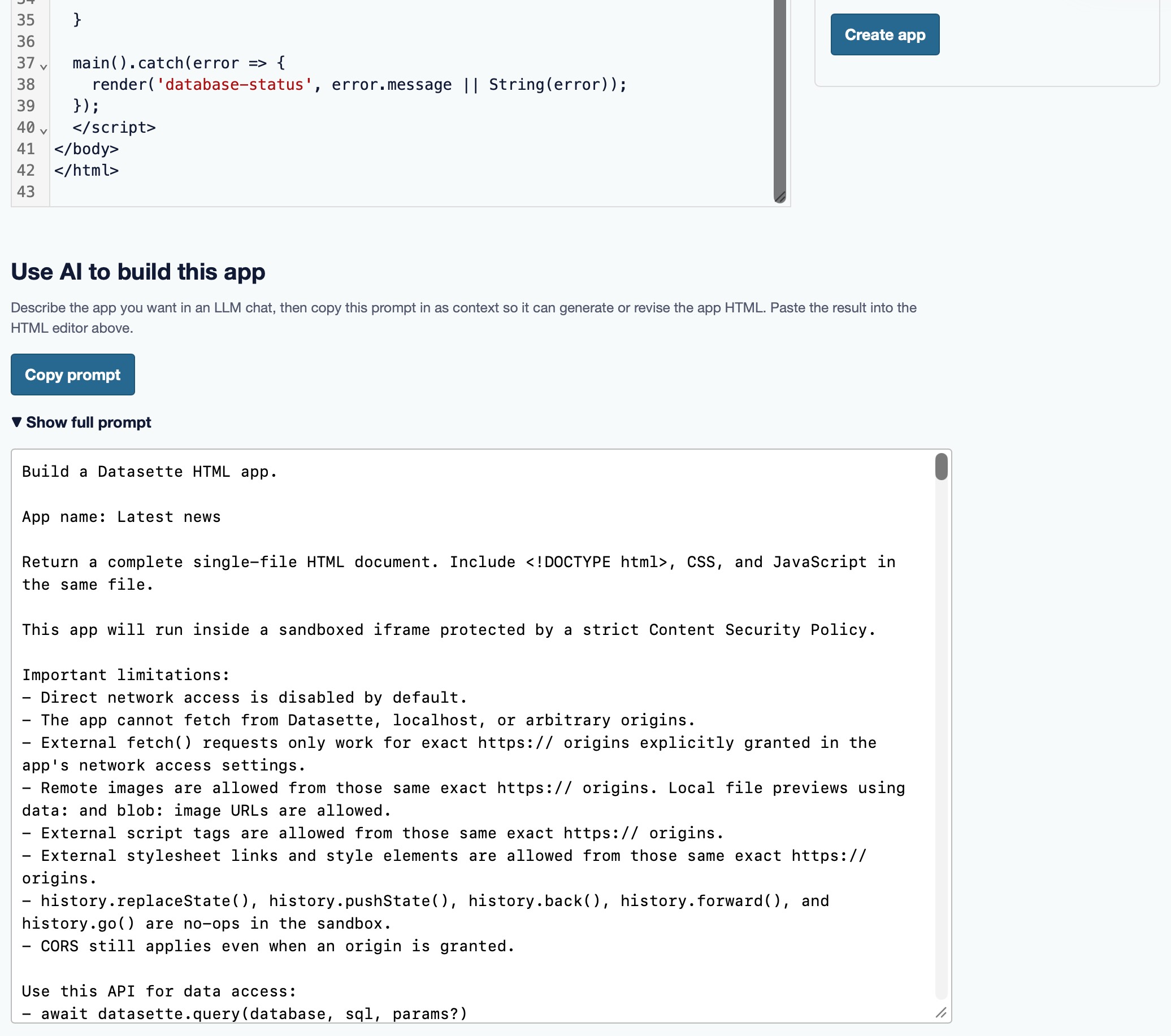 Screenshot of the lower part of a "Create app" page. At the top is the tail end of an HTML code editor (lines 35–43, closing the script, body, and html tags) and a blue "Create app" button. Below is a section headed "Use AI to build this app" with the text "Describe the app you want in an LLM chat, then copy this prompt in as context so it can generate or revise the app HTML. Paste the result into the HTML editor above." A blue "Copy prompt" button sits above a "▼ Show full prompt" toggle. An expanded text box shows the prompt: "Build a Datasette HTML app. App name: Latest news. Return a complete single-file HTML document. Include <DOCTYPE, CSS, and JavaScript in the same file. This app will run inside a sandboxed iframe protected by a strict Content Security Policy. Important limitations: – Direct network access is disabled by default. – The app cannot fetch from Datasette, localhost, or arbitrary origins. – External fetch() requests only work for exact https:// origins explicitly granted in the app's network access settings. – Remote images are allowed from those same exact https:// origins. Local file previews using data: and blob: image URLs are allowed. – External script tags are allowed from those same exact https:// origins. – External stylesheet links and style elements are allowed from those same exact https:// origins. – history.replaceState(), history.pushState(), history.back(), history.forward(), and history.go() are no-ops in the sandbox. – CORS still applies even when an origin is granted. Use this API for data access: – await datasette.query(database, sql, params?)"